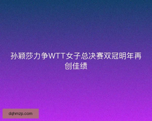 孙颖莎力争WTT女子总决赛双冠明年再创佳绩