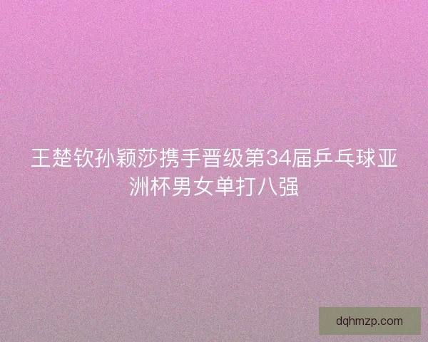 王楚钦孙颖莎携手晋级第34届乒乓球亚洲杯男女单打八强 王楚钦孙颖莎携手晋级第34届乒乓球亚洲杯男女单打八强