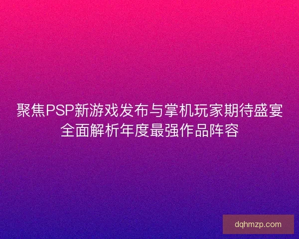 聚焦PSP新游戏发布与掌机玩家期待盛宴全面解析年度最强作品阵容