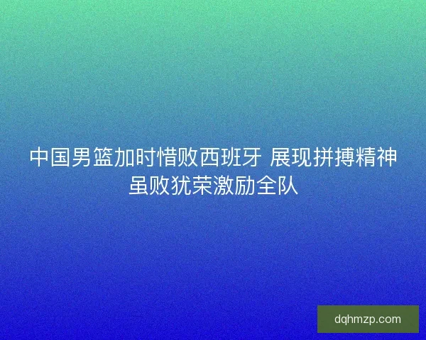 中国男篮加时惜败西班牙 展现拼搏精神虽败犹荣激励全队