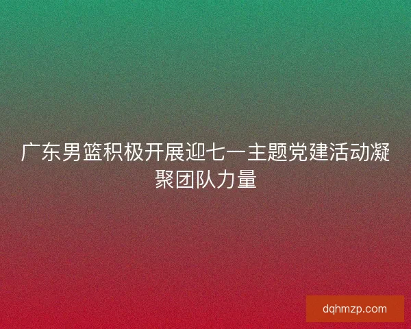 广东男篮积极开展迎七一主题党建活动凝聚团队力量 广东男篮积极开展迎七一主题党建活动凝聚团队力量