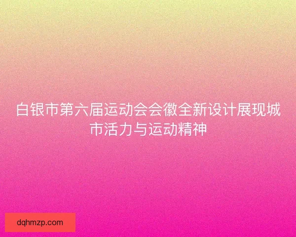 白银市第六届运动会会徽全新设计展现城市活力与运动精神 白银市第六届运动会会徽全新设计展现城市活力与运动精神