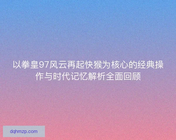 以拳皇97风云再起快猴为核心的经典操作与时代记忆解析全面回顾 以拳皇97风云再起快猴为核心的经典操作与时代记忆解析全面回顾