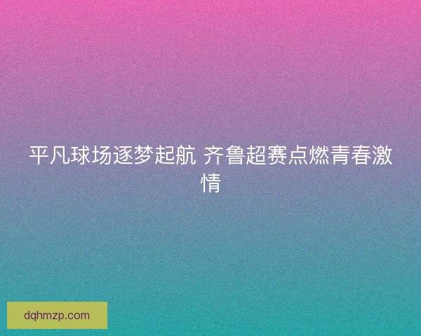 平凡球场逐梦起航 齐鲁超赛点燃青春激情