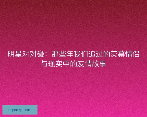 明星对对碰：那些年我们追过的荧幕情侣与现实中的友情故事