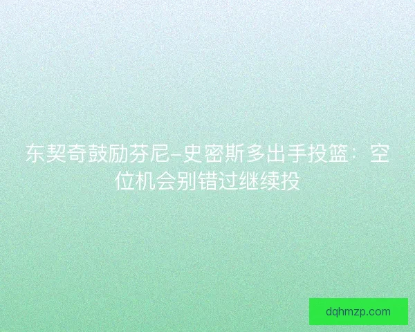 东契奇鼓励芬尼-史密斯多出手投篮:空位机会别错过继续投 东契奇鼓励芬尼-史密斯多出手投篮:空位机会别错过继续投