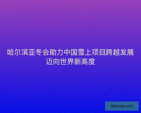 哈尔滨亚冬会助力中国雪上项目跨越发展迈向世界新高度 哈尔滨亚冬会助力中国雪上项目跨越发展迈向世界新高度
