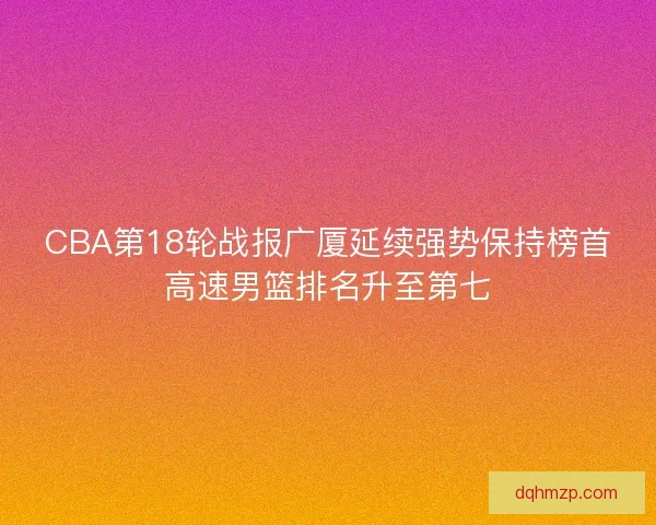 CBA第18轮战报广厦延续强势保持榜首高速男篮排名升至第七 CBA第18轮战报广厦延续强势保持榜首高速男篮排名升至第七