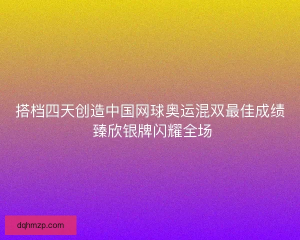 搭档四天创造中国网球奥运混双最佳成绩 臻欣银牌闪耀全场 搭档四天创造中国网球奥运混双最佳成绩 臻欣银牌闪耀全场