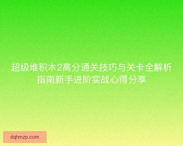 超级堆积木2高分通关技巧与关卡全解析指南新手进阶实战心得分享 超级堆积木2高分通关技巧与关卡全解析指南新手进阶实战心得分享