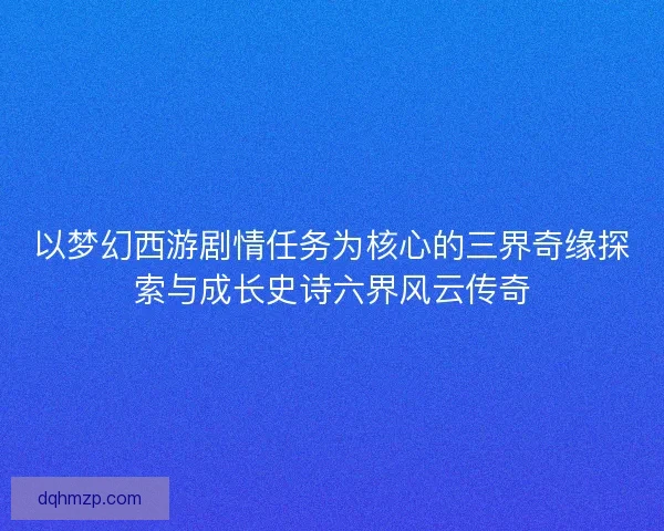 以梦幻西游剧情任务为核心的三界奇缘探索与成长史诗六界风云传奇
