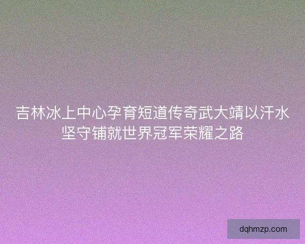 吉林冰上中心孕育短道传奇武大靖以汗水坚守铺就世界冠军荣耀之路