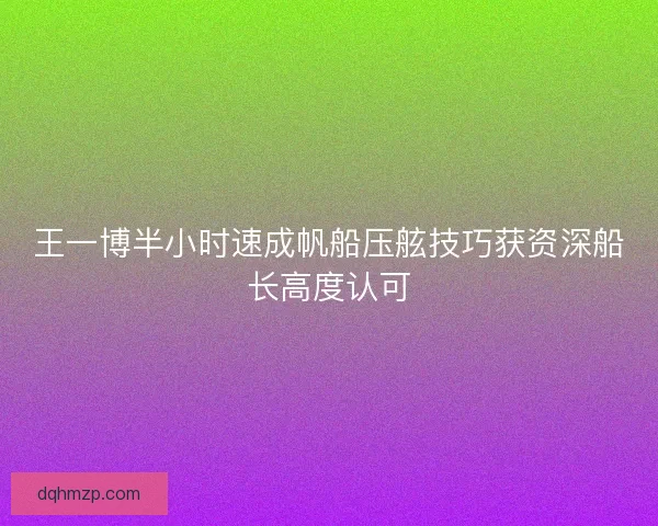 王一博半小时速成帆船压舷技巧获资深船长高度认可 王一博半小时速成帆船压舷技巧获资深船长高度认可