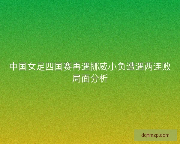 中国女足四国赛再遇挪威小负遭遇两连败局面分析 中国女足四国赛再遇挪威小负遭遇两连败局面分析